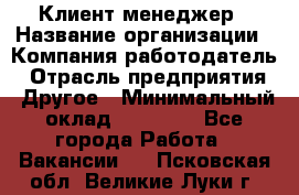 Клиент-менеджер › Название организации ­ Компания-работодатель › Отрасль предприятия ­ Другое › Минимальный оклад ­ 24 000 - Все города Работа » Вакансии   . Псковская обл.,Великие Луки г.